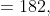 =182,