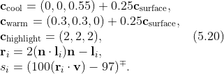 \\ \\\textbf{c}_{\textrm{cool}}=(0,0,0.55)+0.25\textbf{c}_{\textrm{surface}}, \\\textbf{c}_{\textrm{warm}}=(0.3,0.3,0)+0.25\textbf{c}_{\textrm{surface}}, \\\textbf{c}_{\textrm{highlight}}=(2,2,2),\;\;\;\;\;\;\;\;\;\;\;\;\;\;\;\;\;\;\;\;\;\;\;\;\;(5.20) \\\textbf{r}_{i}=2(\textbf{n}\cdot\textbf{l}_{i})\textbf{n}-\textbf{l}_{i}, \\s_{i}=(100(\textbf{r}_{i}\cdot\textbf{v})-97)^{\mp }. \\