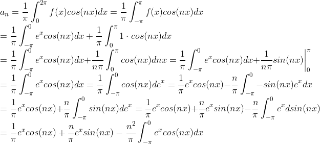 \\ a_n =\frac{1}{\pi}\int_{0}^{2\pi}f(x)cos(nx)dx=\frac{1}{\pi}\int_{-\pi}^{\pi}f(x)cos(nx)dx \\= \frac{1}{\pi}\int_{-\pi}^{0}e^xcos(nx)dx + \frac{1}{\pi}\int_{0}^{\pi}1\cdot cos(nx)dx \\=\frac{1}{\pi}\int_{-\pi}^{0}e^xcos(nx)dx + \frac{1}{n\pi}\int_{0}^{\pi} cos(nx)dnx = \frac{1}{\pi}\int_{-\pi}^{0}e^xcos(nx)dx +\frac{1}{n\pi}sin(nx)\bigg|^\pi_{0}\\=\frac{1}{\pi}\int_{-\pi}^{0}e^xcos(nx)dx=\frac{1}{\pi}\int_{-\pi}^{0}cos(nx)de^x=\frac{1}{\pi}e^xcos(nx) - \frac{n}{\pi}\int_{-\pi}^{0}-sin(nx)e^xdx \\=\frac{1}{\pi}e^xcos(nx) +\frac{n}{\pi}\int_{-\pi}^{0}sin(nx)de^x=\frac{1}{\pi}e^xcos(nx) +\frac{n}{\pi}e^x sin(nx)- \frac{n}{\pi}\int_{-\pi}^{0}e^xdsin(nx)\\=\frac{1}{\pi}e^xcos(nx) +\frac{n}{\pi}e^x sin(nx)- \frac{n^2}{\pi}\int_{-\pi}^{0}e^xcos(nx)dx