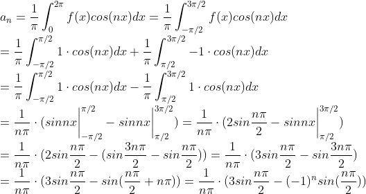 \\ a_n =\frac{1}{\pi}\int_{0}^{2\pi}f(x)cos(nx)dx=\frac{1}{\pi}\int_{-\pi/2}^{3\pi/2}f(x)cos(nx)dx \\=\frac{1}{\pi}\int_{-\pi/2}^{\pi/2}1\cdot cos(nx)dx + \frac{1}{\pi}\int_{\pi/2}^{3\pi/2}-1\cdot cos(nx)dx\\=\frac{1}{\pi}\int_{-\pi/2}^{\pi/2}1\cdot cos(nx)dx-\frac{1}{\pi}\int_{\pi/2}^{3\pi/2}1\cdot cos(nx)dx\\=\frac{1}{n\pi}\cdot( sinnx\bigg|^{\pi/2}_{-\pi/2} - sinnx\bigg|^{3\pi/2}_{\pi/2})=\frac{1}{n\pi}\cdot( 2sin\frac{n\pi}{2} - sinnx\bigg|^{3\pi/2}_{\pi/2})\\=\frac{1}{n\pi}\cdot( 2sin\frac{n\pi}{2} - (sin\frac{3n\pi}{2} - sin\frac{n\pi}{2}))=\frac{1}{n\pi}\cdot( 3sin\frac{n\pi}{2} - sin\frac{3n\pi}{2})\\=\frac{1}{n\pi}\cdot( 3sin\frac{n\pi}{2} - sin(\frac{n\pi}{2}+n\pi))=\frac{1}{n\pi}\cdot( 3sin\frac{n\pi}{2} - (-1)^nsin(\frac{n\pi}{2}))
