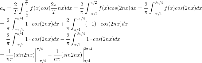 \\ a_n =\frac{2}{T}\int_{-\frac{T}{2}}^{\frac{T}{2}}f(x)cos(\frac{2\pi}{T} nx)dx=\frac{2}{\pi}\int_{-\pi/2}^{\pi/2}f(x)cos(2nx)dx=\frac{2}{\pi}\int_{-\pi/4}^{3\pi/4}f(x)cos(2nx)dx \\= \frac{2}{\pi}\int_{-\pi/4}^{\pi/4}1\cdot cos(2nx)dx+\frac{2}{\pi}\int_{\pi/4}^{3\pi/4}(-1)\cdot cos(2nx)dx\\=\frac{2}{\pi}\int_{-\pi/4}^{\pi/4}1\cdot cos(2nx)dx-\frac{2}{\pi}\int_{\pi/4}^{3\pi/4}1\cdot cos(2nx)dx\\=\frac{1}{n\pi}(sin2nx)\bigg|^{\pi/4}_{-\pi/4} - \frac{1}{n\pi}(sin2nx)\bigg|^{3\pi/4}_{\pi/4}