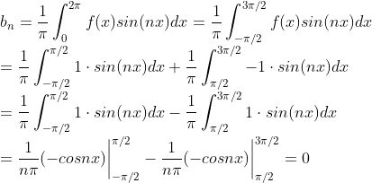 \\ b_n =\frac{1}{\pi}\int_{0}^{2\pi}f(x)sin(nx)dx=\frac{1}{\pi}\int_{-\pi/2}^{3\pi/2}f(x)sin(nx)dx \\= \frac{1}{\pi}\int_{-\pi/2}^{\pi/2}1\cdot sin(nx)dx+\frac{1}{\pi}\int_{\pi/2}^{3\pi/2}-1\cdot sin(nx)dx\\=\frac{1}{\pi}\int_{-\pi/2}^{\pi/2}1\cdot sin(nx)dx-\frac{1}{\pi}\int_{\pi/2}^{3\pi/2}1\cdot sin(nx)dx\\=\frac{1}{n\pi}(-cosnx)\bigg|^{\pi/2}_{-\pi/2} - \frac{1}{n\pi}(-cosnx)\bigg|^{3\pi/2}_{\pi/2}=0