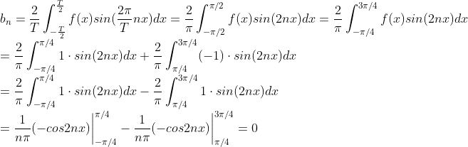 \\ b_n =\frac{2}{T}\int_{-\frac{T}{2}}^{\frac{T}{2}}f(x)sin(\frac{2\pi}{T} nx)dx=\frac{2}{\pi}\int_{-\pi/2}^{\pi/2}f(x)sin(2nx)dx=\frac{2}{\pi}\int_{-\pi/4}^{3\pi/4}f(x)sin(2nx)dx \\= \frac{2}{\pi}\int_{-\pi/4}^{\pi/4}1\cdot sin(2nx)dx+\frac{2}{\pi}\int_{\pi/4}^{3\pi/4}(-1)\cdot sin(2nx)dx\\=\frac{2}{\pi}\int_{-\pi/4}^{\pi/4}1\cdot sin(2nx)dx-\frac{2}{\pi}\int_{\pi/4}^{3\pi/4}1\cdot sin(2nx)dx\\=\frac{1}{n\pi}(-cos2nx)\bigg|^{\pi/4}_{-\pi/4} - \frac{1}{n\pi}(-cos2nx)\bigg|^{3\pi/4}_{\pi/4}=0