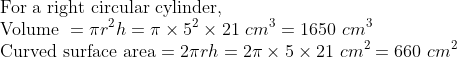 \\\text{For a right circular cylinder, } \\ \text{Volume } = \pi r^{2}h = \pi \times 5^{2}\times 21 \ cm^{3} =1650 \ cm^{3} \\ \text{Curved surface area} = 2\pi rh = 2\pi \times 5\times 21 \ cm^{2} = 660 \ cm^{2}