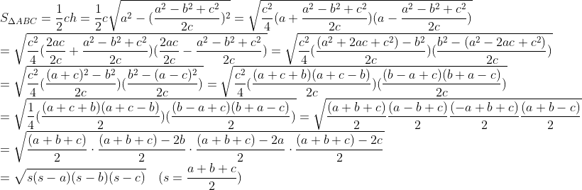\\S_{\Delta ABC}=\frac{1}{2}ch=\frac{1}{2}c\sqrt{a^2-(\frac{a^2-b^2+c^2}{2c})^2}=\sqrt{\frac{c^2}{4}(a+\frac{a^2-b^2+c^2}{2c})(a-\frac{a^2-b^2+c^2}{2c})}\\ =\sqrt{\frac{c^2}{4}(\frac{2ac}{2c}+\frac{a^2-b^2+c^2}{2c})(\frac{2ac}{2c}-\frac{a^2-b^2+c^2}{2c})}=\sqrt{\frac{c^2}{4}(\frac{(a^2+2ac+c^2)-b^2}{2c})(\frac{b^2-(a^2-2ac+c^2)}{2c})}\\=\sqrt{\frac{c^2}{4}(\frac{(a+c)^2-b^2}{2c})(\frac{b^2-(a-c)^2}{2c})}= \sqrt{\frac{c^2}{4}(\frac{(a+c+b)(a+c-b)}{2c})(\frac{(b-a+c)(b+a-c)}{2c})}\\= \sqrt{\frac{1}{4}(\frac{(a+c+b)(a+c-b)}{2})(\frac{(b-a+c)(b+a-c)}{2})}=\sqrt{\frac{(a+b+c)}{2}\frac{(a-b+c)}{2}\frac{(-a+b+c)}{2}\frac{(a+b-c)}{2}}\\=\sqrt{\frac{(a+b+c)}{2} \cdot \frac{(a+b+c)-2b}{2}\cdot\frac{(a+b+c)-2a}{2}\cdot\frac{(a+b+c)-2c}{2}}\\=\sqrt{s(s-a)(s-b)(s-c)} \quad (s=\frac{a+b+c}{2})