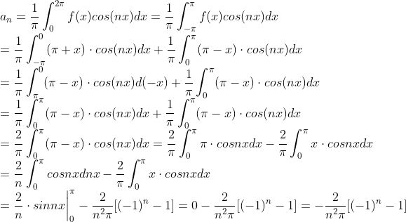 \\a_n=\frac{1}{\pi}\int_{0}^{2\pi}f(x)cos(nx)dx=\frac{1}{\pi}\int_{-\pi}^{\pi}f(x)cos(nx)dx\\=\frac{1}{\pi}\int_{-\pi}^{0}(\pi+x)\cdot cos(nx)dx+\frac{1}{\pi}\int_{0}^{\pi}(\pi-x)\cdot cos(nx)dx\\=\frac{1}{\pi}\int_{\pi}^{0}(\pi-x)\cdot cos(nx)d(-x)+\frac{1}{\pi}\int_{0}^{\pi}(\pi-x)\cdot cos(nx)dx\\=\frac{1}{\pi}\int_{0}^{\pi}(\pi-x)\cdot cos(nx)dx+\frac{1}{\pi}\int_{0}^{\pi}(\pi-x)\cdot cos(nx)dx\\= \frac{2}{\pi}\int_{0}^{\pi}(\pi-x)\cdot cos(nx)dx= \frac{2}{\pi}\int_{0}^{\pi}\pi\cdot cosnx dx-\frac{2}{\pi}\int_{0}^{\pi}x\cdot cosnx dx\\= \frac{2}{n}\int_{0}^{\pi}cosnx dnx-\frac{2}{\pi}\int_{0}^{\pi}x\cdot cosnx dx\\= \frac{2}{n}\cdot sinnx\bigg|^{\pi}_{0} -\frac{2}{n^2\pi}[(-1)^n -1] = 0-\frac{2}{n^2\pi}[(-1)^n -1]=-\frac{2}{n^2\pi}[(-1)^n -1]