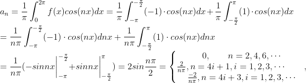 \\a_n=\frac{1}{\pi}\int_{0}^{2\pi}f(x)cos(nx)dx=\frac{1}{\pi}\int_{-\pi}^{-\frac{\pi}{2}}(-1)\cdot cos(nx)dx+\frac{1}{\pi}\int_{-\frac{\pi}{2}}^{\pi}(1)\cdot cos(nx)dx\\=\frac{1}{n\pi}\int_{-\pi}^{-\frac{\pi}{2}}(-1)\cdot cos(nx)dnx+\frac{1}{n\pi}\int_{-\frac{\pi}{2}}^{\pi}(1)\cdot cos(nx)dnx\\=\frac{1}{n\pi}(-sinnx\bigg|^{-\frac{\pi}{2}}_{-\pi}+sinnx\bigg|^{\pi}_{-\frac{\pi}{2}})=2sin\frac{n\pi}{2}=\left\{\begin{matrix} 0, \qquad n = 2, 4, 6, \cdots \\ \frac{2}{n\pi}, n=4i+1, i = 1, 2,3, \cdots\qquad, \\ \frac{-2}{n\pi},n=4i+3, i = 1,2, 3, \cdots \end{matrix}\right.