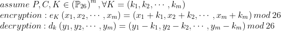 \\assume \; P,C,K \in \left ( \mathbb{P}_{26} \right )^{m}, \forall K=\left ( k_{1},k_{2}, \cdots, k_{m} \right ) \\encryption: e_{K}\left ( x_{1},x_{2}, \cdots, x_{m} \right ) = \left ( x_{1}+k_{1}, x_{2}+k_{2}, \cdots, x_{m}+k_{m} \right ) mod\; 26 \\decryption: d_{k}\left ( y_{1},y_{2}, \cdots, y_{m} \right ) = \left ( y_{1}-k_{1},y_{2}-k_{2}, \cdots, y_{m}-k_{m} \right ) mod \; 26