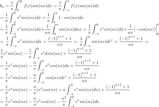 \\b_n =\frac{1}{\pi}\int_{0}^{2\pi}f(x)sin(nx)dx=\frac{1}{\pi}\int_{-\pi}^{\pi}f(x)sin(nx)dx \\=\frac{1}{\pi}\int_{-\pi}^{0}e^xsin(nx)dx + \frac{1}{\pi}\int_{0}^{\pi}1 \cdot sin(nx)dx \\=\frac{1}{\pi}\int_{-\pi}^{0}e^xsin(nx)dx + \frac{1}{n\pi}\int_{0}^{\pi}sin(nx)dnx = \frac{1}{\pi}\int_{-\pi}^{0}e^xsin(nx)dx + \frac{1}{n\pi}(-cos(nx)) \bigg|^{\pi}_{0}\\= \frac{1}{\pi}\int_{-\pi}^{0}e^xsin(nx)dx +\frac{​{(-1)}^{n+1} +1}{n\pi} = \frac{1}{\pi}\int_{-\pi}^{0}sin(nx)de^x +\frac{​{(-1)}^{n+1} +1}{n\pi}= \frac{1}{\pi}e^xsin(nx) -\frac{1}{\pi}\int_{-\pi}^{0}e^xdsin(nx)+\frac{​{(-1)}^{n+1} +1}{n\pi} \\= \frac{1}{\pi}e^xsin(nx) -\frac{n}{\pi}\int_{-\pi}^{0}e^xcos(nx)dx+\frac{​{(-1)}^{n+1} +1}{n\pi} \\= \frac{1}{\pi}e^xsin(nx) -\frac{n}{\pi}\int_{-\pi}^{0}cos(nx)de^x+\frac{​{(-1)}^{n+1} +1}{n\pi} \\= \frac{1}{\pi}e^xsin(nx) -\frac{n}{\pi}(e^xcos(nx)+n\int_{-\pi}^{0}e^xsin(nx)dx)+\frac{​{(-1)}^{n+1} +1}{n\pi} \\=\frac{1}{\pi}e^xsin(nx)-\frac{n}{\pi}e^xcos(nx)-\frac{n^2}{\pi}\int_{-\pi}^{0}e^xsin(nx)dx