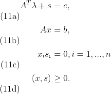 \begin{align} A^T\lambda+s&=c, \tag{11a} \\ Ax&=b, \tag{11b} \\ x_i s_i &= 0, i=1,...,n\tag{11c} \\(x,s) &\ge0.\tag{11d} \end{align}