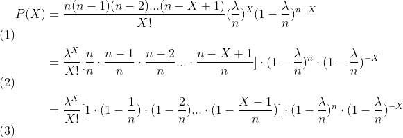 \begin{align}P(X) &=\frac{n(n-1)(n-2)...(n-X+1)}{X!}(\frac{\lambda }{n})^{X}(1-\frac{\lambda }{n})^{n-X} \\&=\frac{\lambda ^{X}}{X!}[\frac{n}{n}\cdot \frac{n-1}{n}\cdot \frac{n-2}{n}...\cdot \frac{n-X+1}{n}]\cdot(1-\frac{\lambda }{n}) ^{n}\cdot(1-\frac{\lambda }{n}) ^{-X} \\&=\frac{\lambda ^{X}}{X!}[1\cdot (1-\frac{1}{n})\cdot(1- \frac{2}{n})...\cdot (1-\frac{X-1}{n})]\cdot(1-\frac{\lambda }{n}) ^{n}\cdot(1-\frac{\lambda }{n}) ^{-X} \end{align}