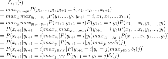 \delta_{t+1}(i)\\ =max_{y_1,...,y_{t}}P(y_1,...,y_t,y_{t+1}=i,x_1,x_2,...,x_{t+1})\\ =max_{y_t}max_{y_1,...,y_{t-1}}P(y_1,...,y_t,y_{t+1}=i,x_1,x_2,...,x_{t+1}) \\=max_{y_t}max_{y_1,...,y_{t-1}}P(x_{t+1}|y_{t+1}=i)P(y_{t+1}=i|y_t)P(x_1,...x_t,y_1,...,y_t)\\ =P(x_{t+1}|y_{t+1}=i)max_{y_t}max_{y_1,...,y_{t-1}}P(y_{t+1}=i|y_t)P(x_1,...x_t,y_1,...,y_t)\\ =P(x_{t+1}|y_{t+1}=i)max_{y_t}[P(y_{t+1}=i|y_t)max_{y_1,...,y_{t-1}}P(x_1,...x_t,y_1,...,y_t)]\\ =P(x_{t+1}|y_{t+1}=i)max_{y_t}[P(y_{t+1}=i|y_t)max_{j\in YY}\delta_t(j)]\\ =P(x_{t+1}|y_{t+1}=i)max_{j\in YY}[P(y_{t+1}=i|y_t=j)max_{j\in YY}\delta_t(j)]\\ =P(x_{t+1}|y_{t+1}=i)max_{j\in YY}P(y_{t+1}=i|y_t=j)\delta_t(j)