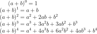 (a+b)^{0}=1\\ (a+b)^{1}=a+b\\ (a+b)^{2}=a^{2}+2ab+b^{2}\\ (a+b)^{3}=a^{3}+3a^{2}b+3ab^{2}+b^{3}\\ (a+b)^{4}=a^{4}+4a^{3}b+6a^{2}b^{2}+4ab^{3}+b^{4}\\