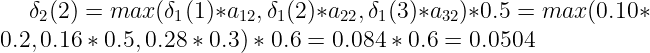 \large \delta_{2}(2) = max(\delta_{1}(1)*a_{12}, \delta_{1}(2)*a_{22}, \delta_{1}(3)*a_{32})*0.5 = max(0.10*0.2, 0.16*0.5, 0.28*0.3)*0.6=0.084*0.6=0.0504
