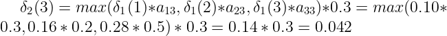 \large \delta_{2}(3) = max(\delta_{1}(1)*a_{13}, \delta_{1}(2)*a_{23}, \delta_{1}(3)*a_{33})*0.3 = max(0.10*0.3, 0.16*0.2, 0.28*0.5)*0.3=0.14*0.3=0.042