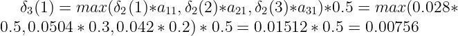\large \delta_{3}(1) = max(\delta_{2}(1)*a_{11}, \delta_{2}(2)*a_{21}, \delta_{2}(3)*a_{31})*0.5 = max(0.028*0.5, 0.0504*0.3, 0.042*0.2)*0.5=0.01512*0.5=0.00756