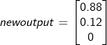 newoutput = \begin{bmatrix} 0.88\\ 0.12\\ 0 \end{bmatrix}