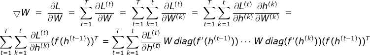 \bigtriangledown W = \frac{\partial L}{\partial W} = \sum_{t = 1}^{T}\frac{\partial L^{(t)}}{\partial W} = \sum_{t = 1}^{T}\sum_{k = 1}^{t}\frac{\partial L^{(t)}}{\partial W^{(k)}}= \sum_{t = 1}^{T}\sum_{k = 1}^{t}\frac{\partial L^{(t)}}{\partial h^{(k)}}\frac{\partial h^{(k)}}{\partial W^{(k)}} = \sum_{t = 1}^{T}\sum_{k = 1}^{t}\frac{\partial L^{(t)}}{\partial h^{(k)}}(f(h^{(t - 1)}))^{T} = \sum_{t = 1}^{T}\sum_{k = 1}^{t}\frac{\partial L^{(t)}}{\partial h^{(t)}}\, W\, diag(f'(h^{(t-1)}))\cdots \, W\, diag(f'(h^{(k)}))(f(h^{(t - 1)}))^{T}