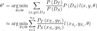 \begin{aligned} \theta^{*} &=\underset{\theta \in \Theta}{\arg \min } \sum_{(x, y) \in D_{S}} \frac{P\left(D_{T}\right)}{P\left(D_{S}\right)} P\left(D_{S}\right) l(x, y, \theta) \\ & \approx \arg \min _{\theta \in \Theta} \sum_{i=1}^{n_{S}} \frac{P_{T}\left(x_{T_{i}}, y_{T_{i}}\right)}{P_{S}\left(x_{S_{i}}, y_{S_{i}}\right)} l\left(x_{S_{i}}, y_{S_{i}}, \theta\right) \end{aligned}