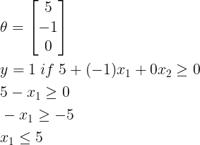 \large \begin{align*} & \theta =\begin{bmatrix} 5\\ -1\\ 0 \end{bmatrix} \\ & y = 1 \; if \; 5 + (-1) x_1 + 0 x_2 \geq 0 \\ & 5 - x_1 \geq 0 \\ & - x_1 \geq -5 \\& x_1 \leq 5 \end{align*}