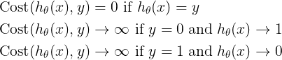 \large \begin{align*}& \mathrm{Cost}(h_\theta(x),y) = 0 \text{ if } h_\theta(x) = y \\ & \mathrm{Cost}(h_\theta(x),y) \rightarrow \infty \text{ if } y = 0 \; \mathrm{and} \; h_\theta(x) \rightarrow 1 \\ & \mathrm{Cost}(h_\theta(x),y) \rightarrow \infty \text{ if } y = 1 \; \mathrm{and} \; h_\theta(x) \rightarrow 0 \newline \end{align*}