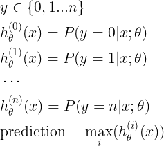\large \begin{align*}& y \in \lbrace0, 1 ... n\rbrace \\& h_\theta^{(0)}(x) = P(y = 0 | x ; \theta) \\& h_\theta^{(1)}(x) = P(y = 1 | x ; \theta) \\& \cdots \\& h_\theta^{(n)}(x) = P(y = n | x ; \theta) \\& \mathrm{prediction} = \max_i( h_\theta ^{(i)}(x) )\\\end{align*}