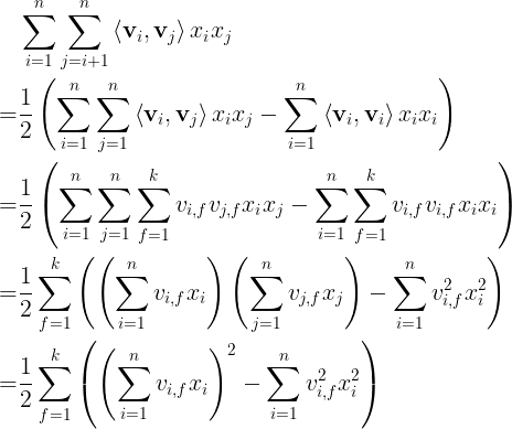 \large \begin{aligned} & \sum_{i=1}^{n} \sum_{j=i+1}^{n}\left\langle\mathbf{v}_{i}, \mathbf{v}_{j}\right\rangle x_{i} x_{j} \\=& \frac{1}{2}\left(\sum_{i=1}^{n} \sum_{j=1}^{n}\left\langle\mathbf{v}_{i}, \mathbf{v}_{j}\right\rangle x_{i} x_{j}-\sum_{i=1}^{n}\left\langle\mathbf{v}_{i}, \mathbf{v}_{i}\right\rangle x_{i} x_{i}\right) \\=& \frac{1}{2}\left(\sum_{i=1}^{n} \sum_{j=1}^{n} \sum_{f=1}^{k} v_{i, f} v_{j, f} x_{i} x_{j}-\sum_{i=1}^{n} \sum_{f=1}^{k} v_{i, f} v_{i, f} x_{i} x_{i}\right) \\=& \frac{1}{2} \sum_{f=1}^{k}\left(\left(\sum_{i=1}^{n} v_{i, f} x_{i}\right)\left(\sum_{j=1}^{n} v_{j, f} x_{j}\right)-\sum_{i=1}^{n} v_{i, f}^{2} x_{i}^{2}\right) \\=& \frac{1}{2} \sum_{f=1}^{k}\left(\left(\sum_{i=1}^{n} v_{i, f} x_{i}\right)^{2}-\sum_{i=1}^{n} v_{i, f}^{2} x_{i}^{2}\right) \end{aligned}