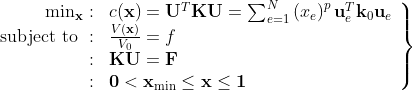 \left.\begin{array}{rl} \min _{\mathbf{x}}: & c(\mathbf{x})=\mathbf{U}^{T} \mathbf{K} \mathbf{U}=\sum_{e=1}^{N}\left(x_{e}\right)^{p} \mathbf{u}_{e}^{T} \mathbf{k}_{0} \mathbf{u}_{e} \\ \text { subject to }: & \frac{V(\mathbf{x})}{V_{0}}=f \\ : & \mathbf{K U}=\mathbf{F} \\ : & \mathbf{0}<\mathbf{x}_{\min } \leq \mathbf{x} \leq \mathbf{1} \end{array}\right\}