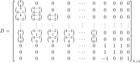 B = \ left [\ begin {matrix} \ binom {k} {k}＆0＆0＆0＆\ cdots＆0＆0＆0＆0＆0 \\ \ binom {k} {k-1}＆ \ binom {k-1} {k-1}＆0＆0＆\ cdots＆0＆0＆0＆0＆0 \\ \ binom {k} {k-2}＆\ binom {k-1} { k-2}＆\ binom {k-2} {k-2}＆0＆\ cdots＆0＆0＆0＆0＆0 \\ \ vdots＆\ vdots＆\ vdots＆\ vdots＆\ vdots＆\ vdots ＆\ vdots＆\ vdots＆\ vdots＆\ vdots \\ \ binom {k} {1}＆\ binom {k-1} {1}＆\ binom {k-2} {1}＆\ binom {k- 3} {1}＆\ cdots＆\ binom {1} {1}＆0＆0＆0＆0 \\ \ binom {k} {0}＆\ binom {k-1} {0}＆\ binom { k-2} {0}＆\ binom {k-3} {0}＆\ cdots＆\ binom {1} {0}＆0＆0＆0＆0 \\ 0＆0＆0＆0＆\ cdots ＆0＆1＆1＆1＆0 \\ 0＆0＆0＆0＆\ cdots＆0＆1＆1＆0＆0 \\ 0＆0＆0＆0＆\ cdots＆0＆-1＆0＆0＆1 \ end {matrix} \ right] _ {k + 4}