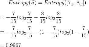 Entropy(S)=Entropy([7_{\oplus}, 8_{\ominus}]) \\\\=-\frac{7}{15}log_{2}\frac{7}{15}-\frac{8}{15}log_{2}\frac{8}{15} \\\\=-\frac{7}{15}log_{2}\frac{7}{15}-(1-\frac{7}{15})log_{2}(1-\frac{7}{15}) \\\\=0.9967