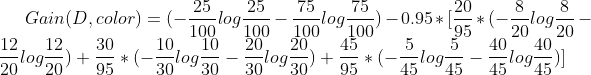 Gain(D, color) = (-\frac{25}{100}log\frac{25}{100} - \frac{75}{100}log\frac{75}{100}) - 0.95 * [\frac{20}{95} * (-\frac{8}{20}log\frac{8}{20} - \frac{12}{20}log\frac{12}{20}) + \frac{30}{95} * (-\frac{10}{30}log\frac{10}{30} - \frac{20}{30}log\frac{20}{30}) + \frac{45}{95} * (-\frac{5}{45}log\frac{5}{45} - \frac{40}{45}log\frac{40}{45})]