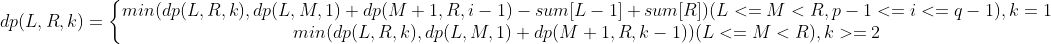 dp(L,R,k)=\left\{\begin{matrix} min(dp(L,R,k),dp(L,M,1)+dp(M+1,R,i-1)-sum[L-1]+sum[R])(L<=M<R,p-1<=i<=q-1),k=1\\ min(dp(L,R,k),dp(L,M,1)+dp(M+1,R,k-1))(L<=M<R),k>=2\end{matrix}\right.