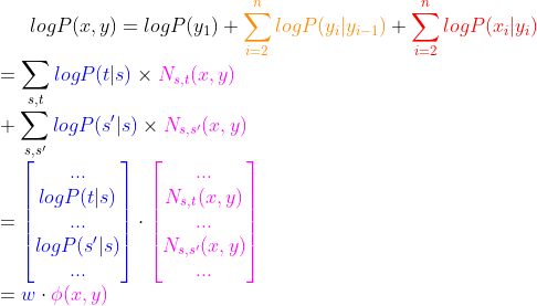 logP(x,y)=logP(y_1)+{\color{Orange} \sum^n_{i=2}logP(y_i|y_{i-1})} + {\color{Red} \sum^n_{i=2}logP(x_i|y_i)}\\= \sum_{s,t}{\color{Blue} logP(t|s)} \times {\color{Magenta} N_{s,t}(x,y)}\\+\sum_{s,{s}'}{\color{Blue} logP({s}'|s)} \times {\color{Magenta} N_{s,{s}'}(x,y)}\\= {\color{Blue} \begin{bmatrix} ... \\ logP(t|s) \\ ... \\ logP({s}'|s) \\ ... \end{bmatrix} }\cdot {\color{Magenta} \begin{bmatrix} ... \\ N_{s,t}(x,y) \\ ... \\ N_{s,{s}'}(x,y) \\ ... \end{bmatrix}}\\={\color{Blue} w} \cdot {\color{Magenta} \phi(x,y)}