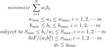 minimize \, \, \sum _{i=1}^Nw_ih_i \\ subject \, \, to \, \,\begin{matrix} w_{min}\leq w_i \leq w_{max},i=1,2,\cdots m\\ h_{min}\leq h_i\leq h_{max},i=1,2,\cdots m \\ S_{min}\leq h_i/w_i\leq S_{max},i==1,2\cdots m \\ 6iF/(w_ih_i^2)\leq \sigma _{max},i=1,2\cdots m \\ y_1\leq y_{max} \end{matrix}