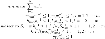 minimize \, \, \sum _{i=1}^Nw_ih_i \\ subject \, \, to \, \,\begin{matrix} w_{min}w_i^{-1}\leq 1,w_i w_{max}^{-1}\leq 1,i=1,2,\cdots m\\ h_{min}h_i^{-1}\leq 1,h_ih_{max}^{-1}\leq 1,i=1,2,\cdots m \\ S_{min} w_i h_i^{-1}\leq 1,h_i/w_i S_{max}^{-1}\leq 1,i==1,2\cdots m \\ 6iF/(w_ih_i^2)\sigma _{max}^{-1}\leq 1,i=1,2\cdots m \\ y_1 y_{max}^{-1} \leq 1\end{matrix}
