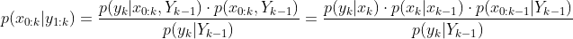 p({​{x}_{0:k}}|{​{y}_{1:k}})=\frac{p({​{y}_{k}}|{​{x}_{0:k}},{​{Y}_{k-1}})\cdot p({​{x}_{0:k}},{​{Y}_{k-1}})}{p({​{y}_{k}}|{​{Y}_{k-1}})}=\frac{p({​{y}_{k}}|{​{x}_{k}})\cdot p({​{x}_{k}}|{​{x}_{k-1}})\cdot p({​{x}_{0:k-1}}|{​{Y}_{k-1}})}{p({​{y}_{k}}|{​{Y}_{k-1}})}